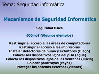 ¿Cómo? (Algunos ejemplos)
Restringir el acceso a las áreas de computadoras
Restringir el acceso a las impresoras
Instalar detectores de humo y extintores (fuego)
Colocar los dispositivos lejos del piso (agua)
Colocar los dispositivos lejos de las ventanas (lluvia)
Colocar pararrayos (rayos)
Proteger las antenas externas (vientos)
Mecanismos de Seguridad Informática
Seguridad física
Tema: Seguridad informática
 
