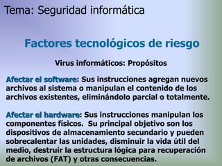 Afectar el software: Sus instrucciones agregan nuevos
archivos al sistema o manipulan el contenido de los
archivos existentes, eliminándolo parcial o totalmente.
Afectar el hardware: Sus instrucciones manipulan los
componentes físicos. Su principal objetivo son los
dispositivos de almacenamiento secundario y pueden
sobrecalentar las unidades, disminuir la vida útil del
medio, destruir la estructura lógica para recuperación
de archivos (FAT) y otras consecuencias.
Factores tecnológicos de riesgo
Virus informáticos: Propósitos
Tema: Seguridad informática
 