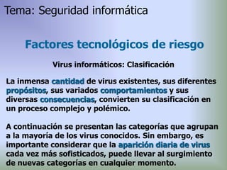 La inmensa cantidad de virus existentes, sus diferentes
propósitos, sus variados comportamientos y sus
diversas consecuencias, convierten su clasificación en
un proceso complejo y polémico.
A continuación se presentan las categorías que agrupan
a la mayoría de los virus conocidos. Sin embargo, es
importante considerar que la aparición diaria de virus
cada vez más sofisticados, puede llevar al surgimiento
de nuevas categorías en cualquier momento.
Factores tecnológicos de riesgo
Virus informáticos: Clasificación
Tema: Seguridad informática
 