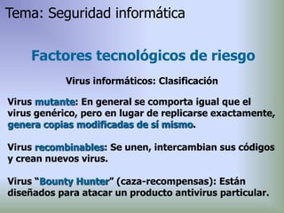 Virus mutante: En general se comporta igual que el
virus genérico, pero en lugar de replicarse exactamente,
genera copias modificadas de sí mismo.
Virus recombinables: Se unen, intercambian sus códigos
y crean nuevos virus.
Virus “Bounty Hunter” (caza-recompensas): Están
diseñados para atacar un producto antivirus particular.
Factores tecnológicos de riesgo
Virus informáticos: Clasificación
Tema: Seguridad informática
 