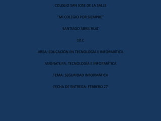 COLEGIO SAN JOSE DE LA SALLE

         ”MI COLEGIO POR SIEMPRE”

            SANTIAGO ABRIL RUIZ

                    10.C

AREA: EDUCACIÓN EN TECNOLOGÍA E INFORMÁTICA

   ASIGNATURA: TECNOLOGÍA E INFORMÁTICA

       TEMA: SEGURIDAD INFORMÁTICA

       FECHA DE ENTREGA: FEBRERO 27
 