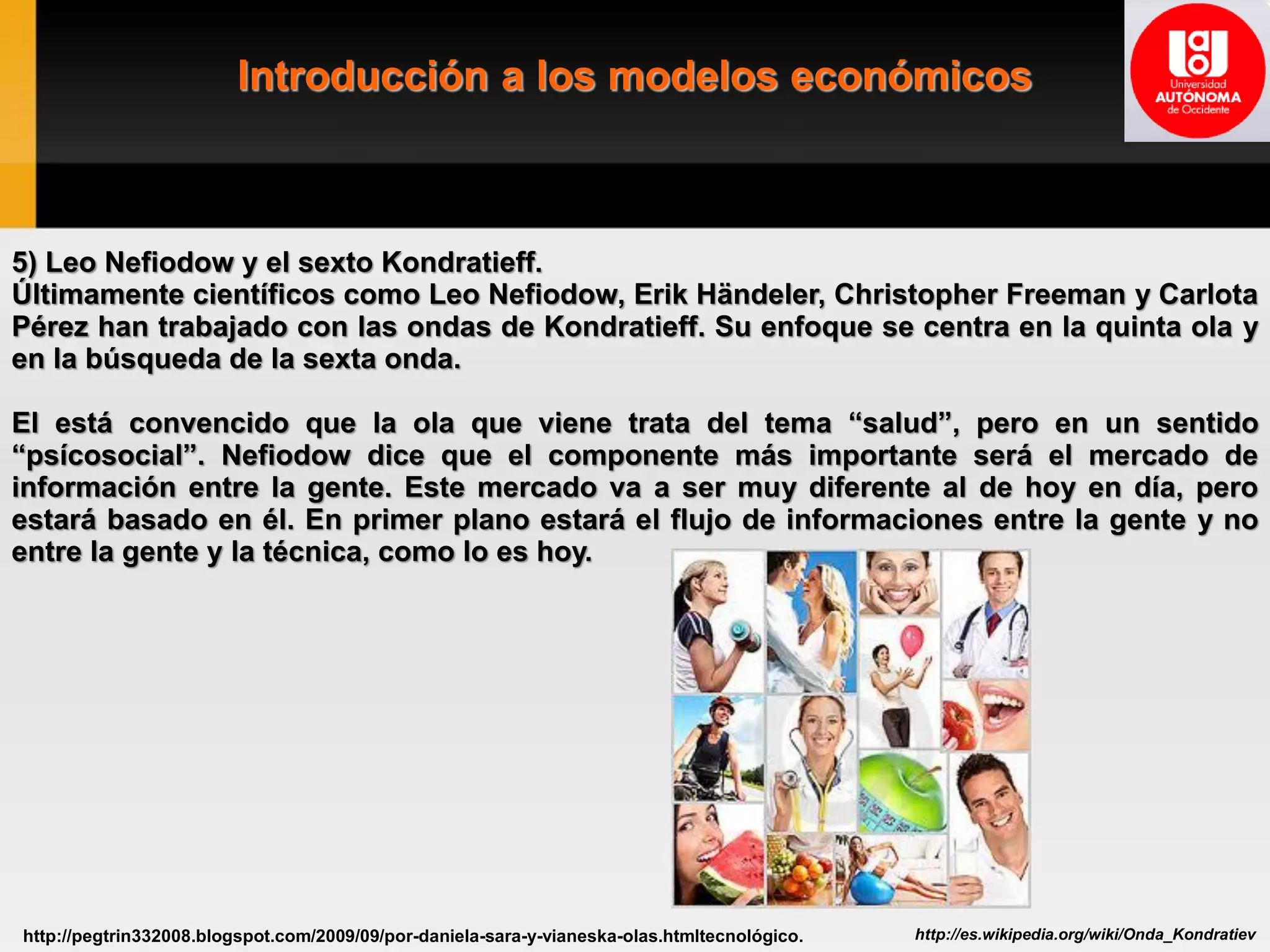 Introducción a los modelos económicos
http://es.wikipedia.org/wiki/Onda_Kondratievhttp://pegtrin332008.blogspot.com/2009/09/por-daniela-sara-y-vianeska-olas.htmltecnológico.
5) Leo Nefiodow y el sexto Kondratieff.
Últimamente científicos como Leo Nefiodow, Erik Händeler, Christopher Freeman y Carlota
Pérez han trabajado con las ondas de Kondratieff. Su enfoque se centra en la quinta ola y
en la búsqueda de la sexta onda.
El está convencido que la ola que viene trata del tema “salud”, pero en un sentido
“psícosocial”. Nefiodow dice que el componente más importante será el mercado de
información entre la gente. Este mercado va a ser muy diferente al de hoy en día, pero
estará basado en él. En primer plano estará el flujo de informaciones entre la gente y no
entre la gente y la técnica, como lo es hoy.
 