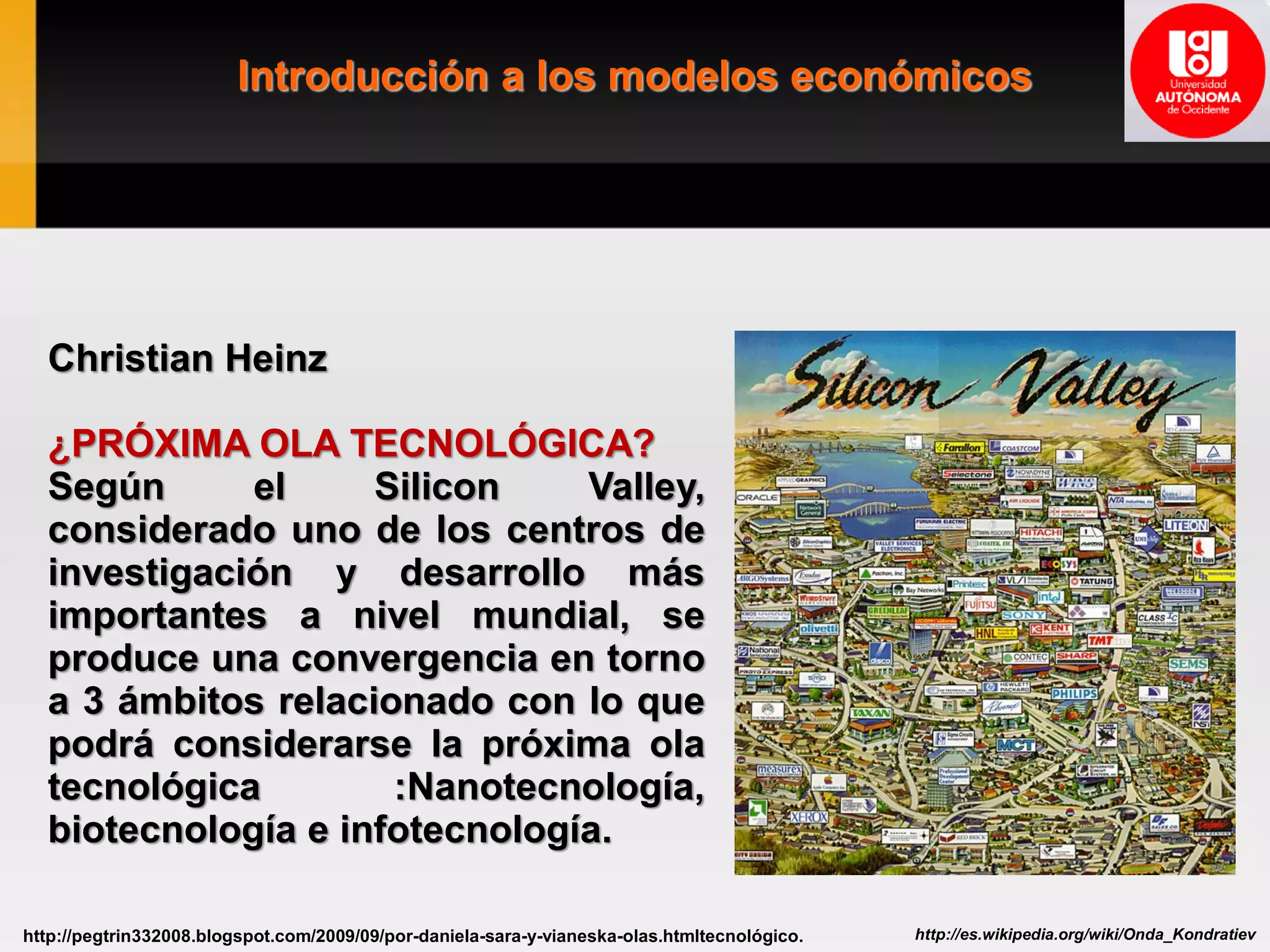 Introducción a los modelos económicos
http://es.wikipedia.org/wiki/Onda_Kondratievhttp://pegtrin332008.blogspot.com/2009/09/por-daniela-sara-y-vianeska-olas.htmltecnológico.
Christian Heinz
¿PRÓXIMA OLA TECNOLÓGICA?
Según el Silicon Valley,
considerado uno de los centros de
investigación y desarrollo más
importantes a nivel mundial, se
produce una convergencia en torno
a 3 ámbitos relacionado con lo que
podrá considerarse la próxima ola
tecnológica :Nanotecnología,
biotecnología e infotecnología.
 