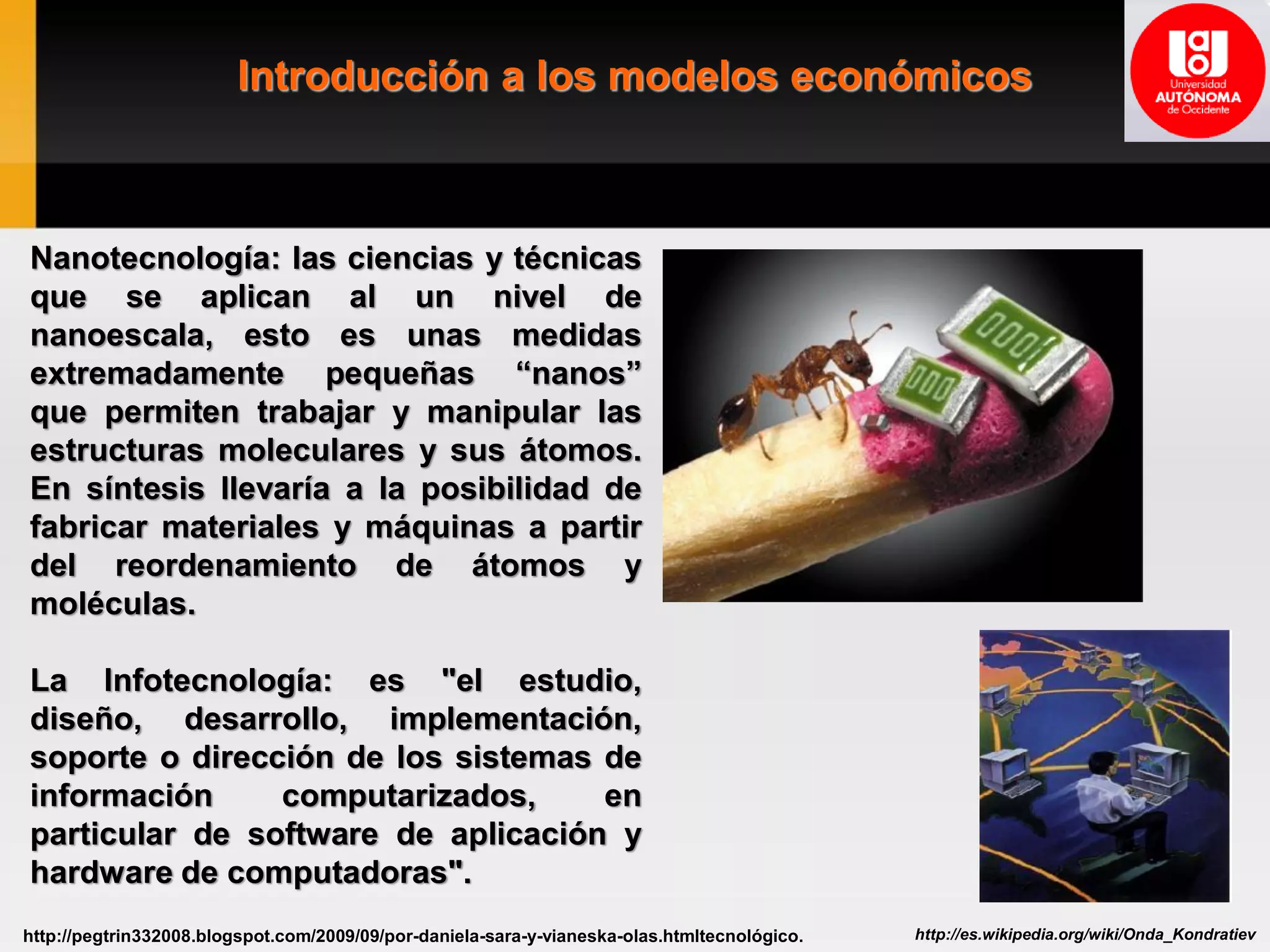 Introducción a los modelos económicos
http://es.wikipedia.org/wiki/Onda_Kondratievhttp://pegtrin332008.blogspot.com/2009/09/por-daniela-sara-y-vianeska-olas.htmltecnológico.
Nanotecnología: las ciencias y técnicas
que se aplican al un nivel de
nanoescala, esto es unas medidas
extremadamente pequeñas “nanos”
que permiten trabajar y manipular las
estructuras moleculares y sus átomos.
En síntesis llevaría a la posibilidad de
fabricar materiales y máquinas a partir
del reordenamiento de átomos y
moléculas.
La Infotecnología: es "el estudio,
diseño, desarrollo, implementación,
soporte o dirección de los sistemas de
información computarizados, en
particular de software de aplicación y
hardware de computadoras".
 