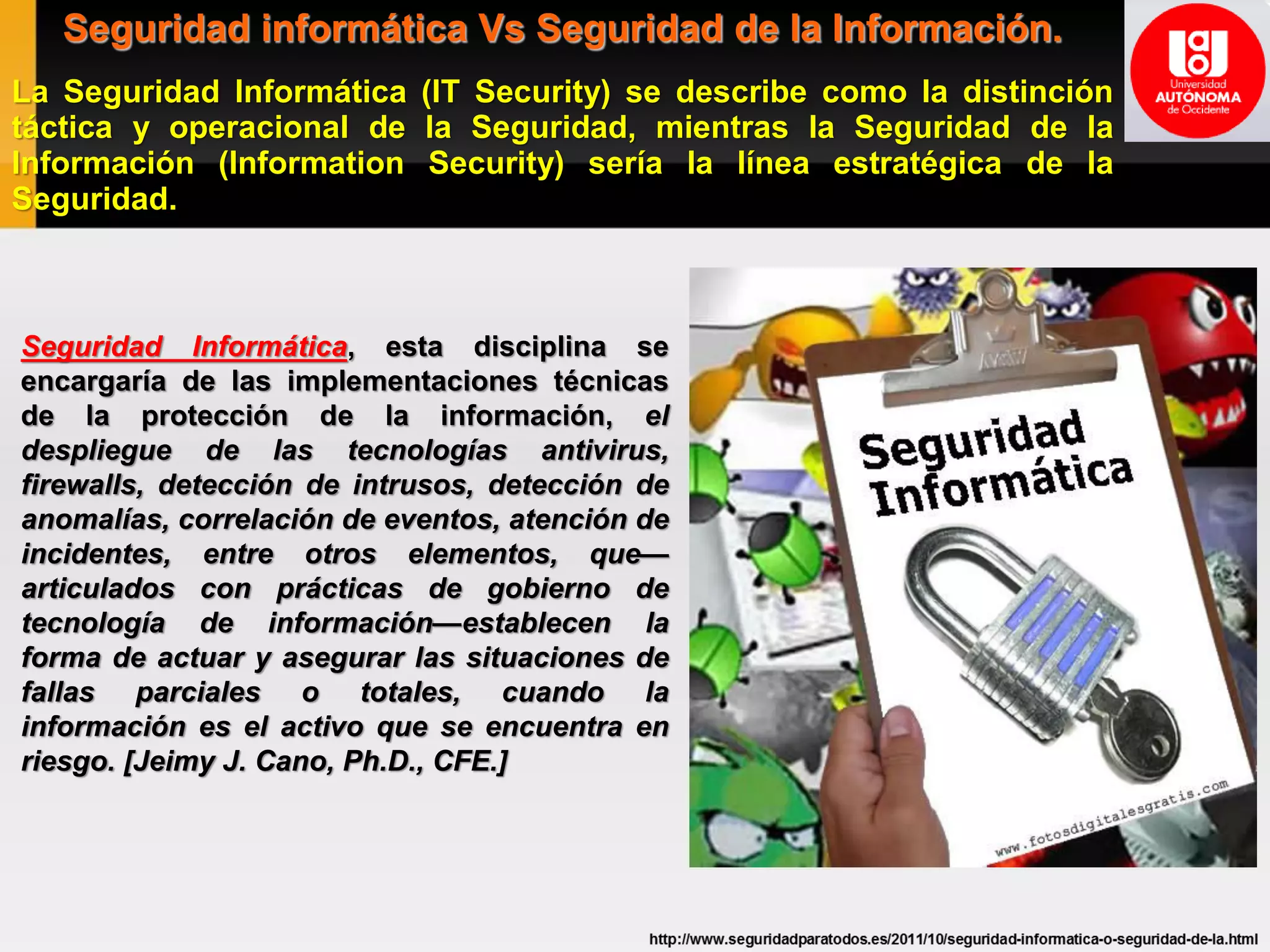 Seguridad informática Vs Seguridad de la Información.
La Seguridad Informática (IT Security) se describe como la distinción
táctica y operacional de la Seguridad, mientras la Seguridad de la
Información (Information Security) sería la línea estratégica de la
Seguridad.
Seguridad Informática, esta disciplina se
encargaría de las implementaciones técnicas
de la protección de la información, el
despliegue de las tecnologías antivirus,
firewalls, detección de intrusos, detección de
anomalías, correlación de eventos, atención de
incidentes, entre otros elementos, que—
articulados con prácticas de gobierno de
tecnología de información—establecen la
forma de actuar y asegurar las situaciones de
fallas parciales o totales, cuando la
información es el activo que se encuentra en
riesgo. [Jeimy J. Cano, Ph.D., CFE.]
 