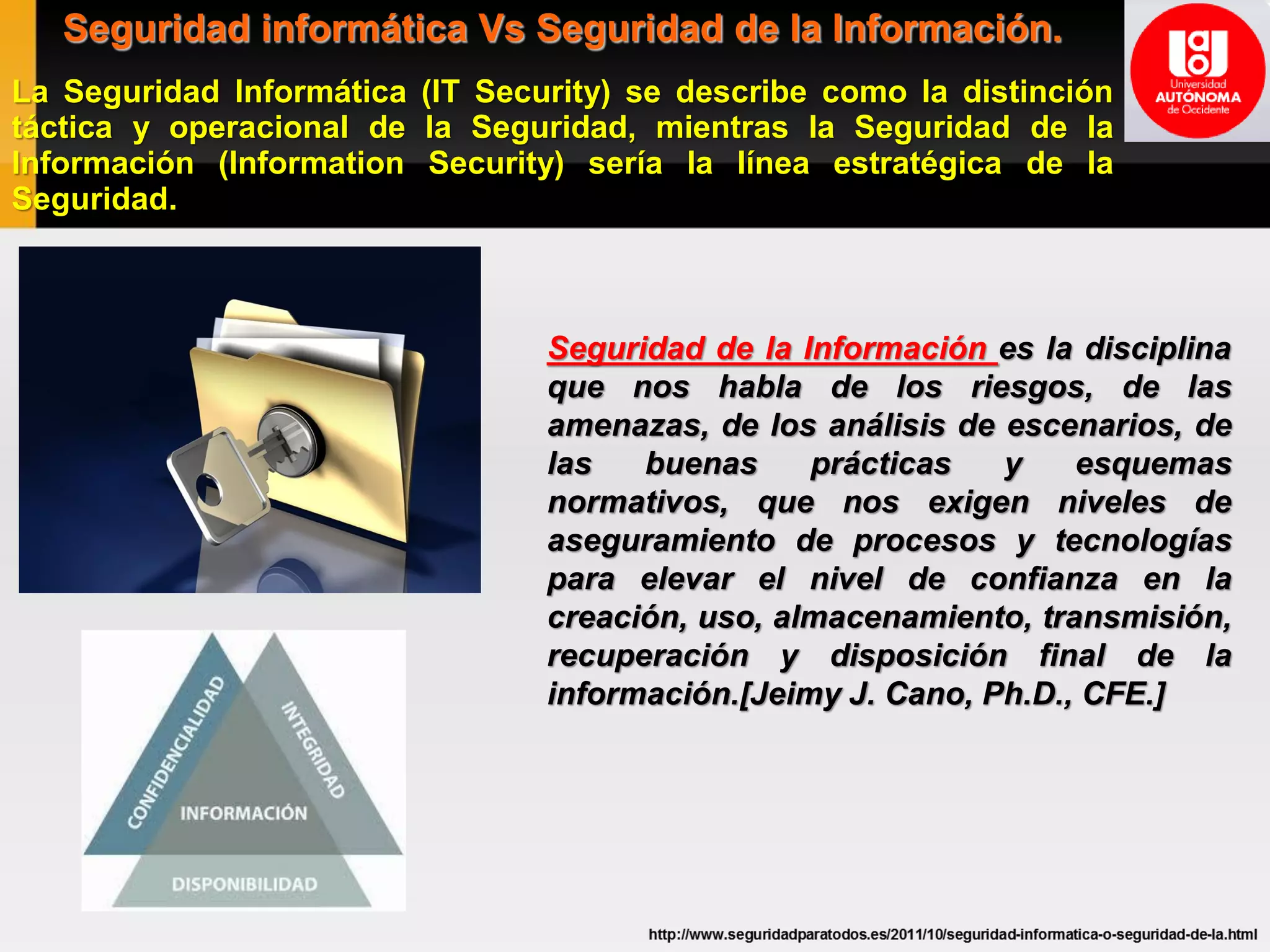 Seguridad informática Vs Seguridad de la Información.
La Seguridad Informática (IT Security) se describe como la distinción
táctica y operacional de la Seguridad, mientras la Seguridad de la
Información (Information Security) sería la línea estratégica de la
Seguridad.
Seguridad de la Información es la disciplina
que nos habla de los riesgos, de las
amenazas, de los análisis de escenarios, de
las buenas prácticas y esquemas
normativos, que nos exigen niveles de
aseguramiento de procesos y tecnologías
para elevar el nivel de confianza en la
creación, uso, almacenamiento, transmisión,
recuperación y disposición final de la
información.[Jeimy J. Cano, Ph.D., CFE.]
 