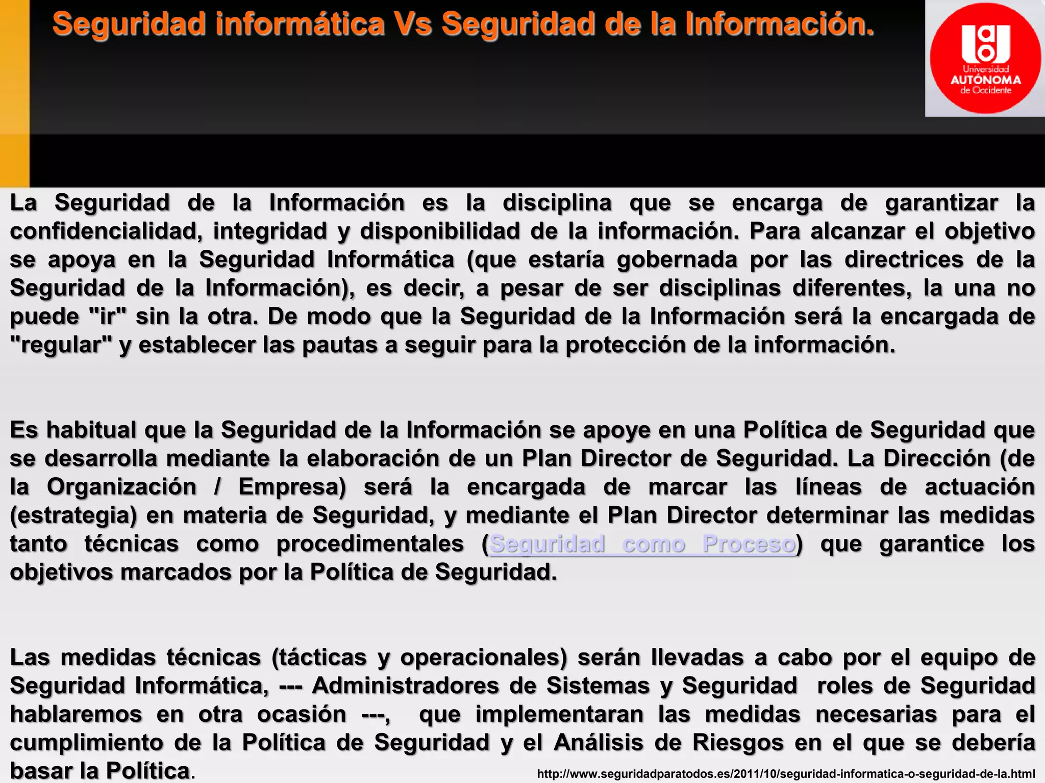 Seguridad informática Vs Seguridad de la Información.
La Seguridad de la Información es la disciplina que se encarga de garantizar la
confidencialidad, integridad y disponibilidad de la información. Para alcanzar el objetivo
se apoya en la Seguridad Informática (que estaría gobernada por las directrices de la
Seguridad de la Información), es decir, a pesar de ser disciplinas diferentes, la una no
puede "ir" sin la otra. De modo que la Seguridad de la Información será la encargada de
"regular" y establecer las pautas a seguir para la protección de la información.
Es habitual que la Seguridad de la Información se apoye en una Política de Seguridad que
se desarrolla mediante la elaboración de un Plan Director de Seguridad. La Dirección (de
la Organización / Empresa) será la encargada de marcar las líneas de actuación
(estrategia) en materia de Seguridad, y mediante el Plan Director determinar las medidas
tanto técnicas como procedimentales (Seguridad como Proceso) que garantice los
objetivos marcados por la Política de Seguridad.
Las medidas técnicas (tácticas y operacionales) serán llevadas a cabo por el equipo de
Seguridad Informática, --- Administradores de Sistemas y Seguridad roles de Seguridad
hablaremos en otra ocasión ---, que implementaran las medidas necesarias para el
cumplimiento de la Política de Seguridad y el Análisis de Riesgos en el que se debería
basar la Política. http://www.seguridadparatodos.es/2011/10/seguridad-informatica-o-seguridad-de-la.html
 