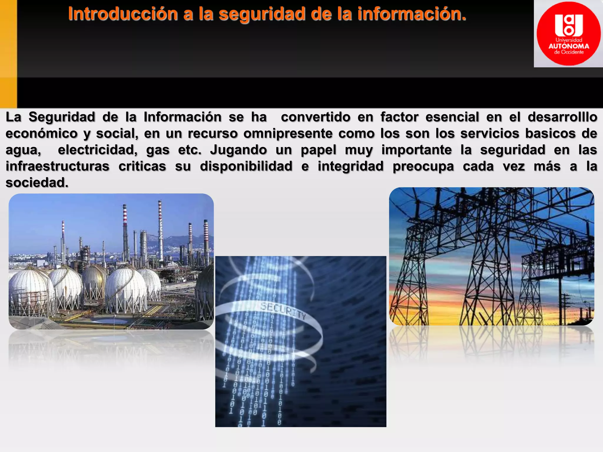Introducción a la seguridad de la información.
La Seguridad de la Información se ha convertido en factor esencial en el desarrolllo
económico y social, en un recurso omnipresente como los son los servicios basicos de
agua, electricidad, gas etc. Jugando un papel muy importante la seguridad en las
infraestructuras criticas su disponibilidad e integridad preocupa cada vez más a la
sociedad.
 
