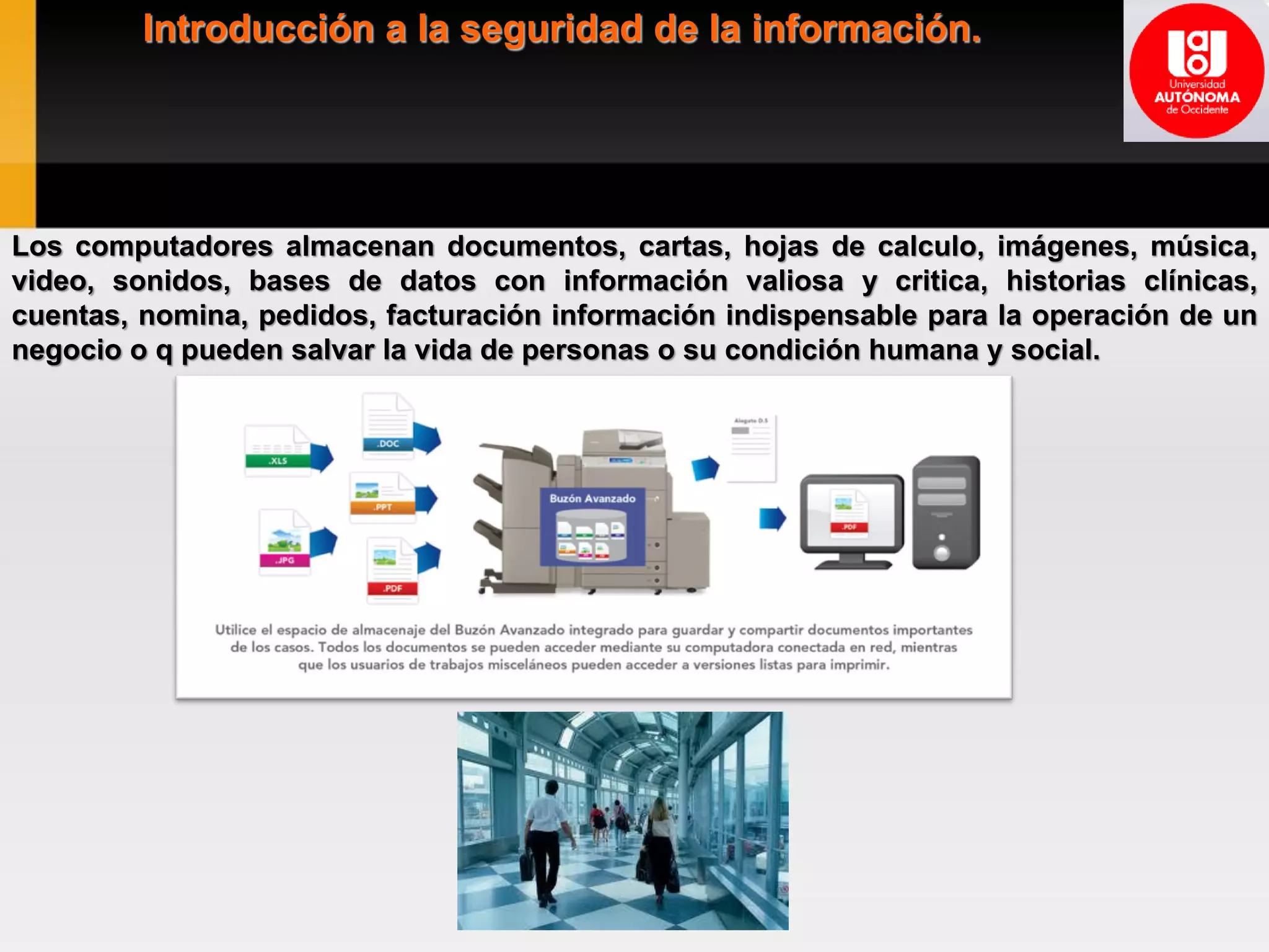 Introducción a la seguridad de la información.
Los computadores almacenan documentos, cartas, hojas de calculo, imágenes, música,
video, sonidos, bases de datos con información valiosa y critica, historias clínicas,
cuentas, nomina, pedidos, facturación información indispensable para la operación de un
negocio o q pueden salvar la vida de personas o su condición humana y social.
 