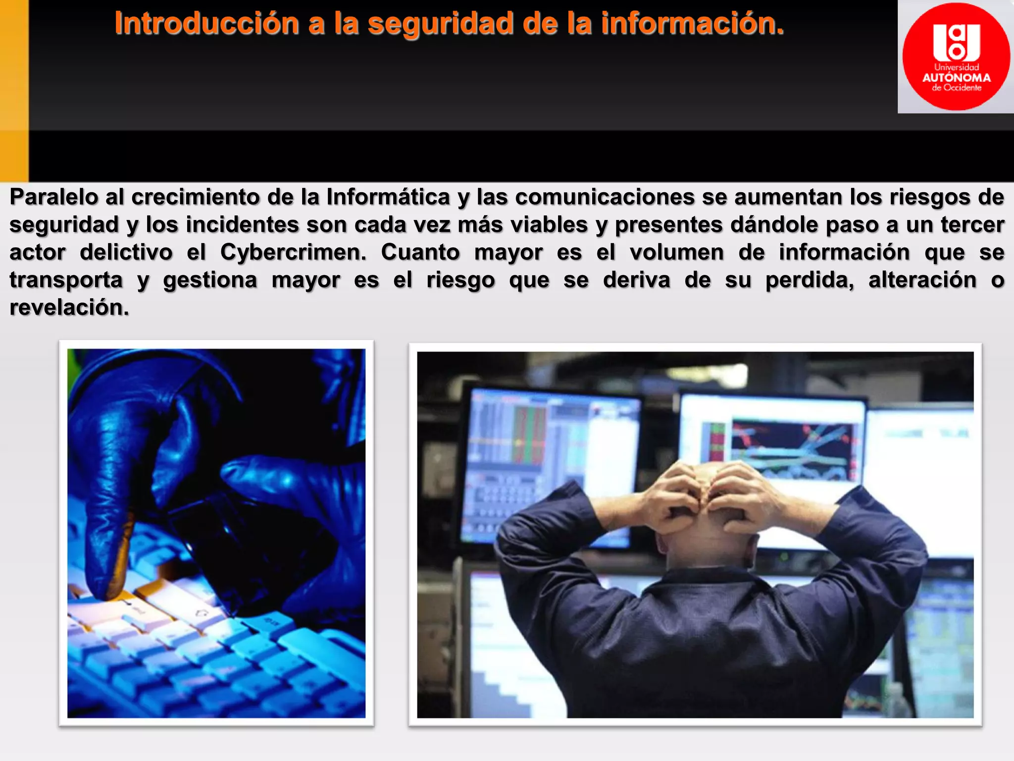 Introducción a la seguridad de la información.
Paralelo al crecimiento de la Informática y las comunicaciones se aumentan los riesgos de
seguridad y los incidentes son cada vez más viables y presentes dándole paso a un tercer
actor delictivo el Cybercrimen. Cuanto mayor es el volumen de información que se
transporta y gestiona mayor es el riesgo que se deriva de su perdida, alteración o
revelación.
 