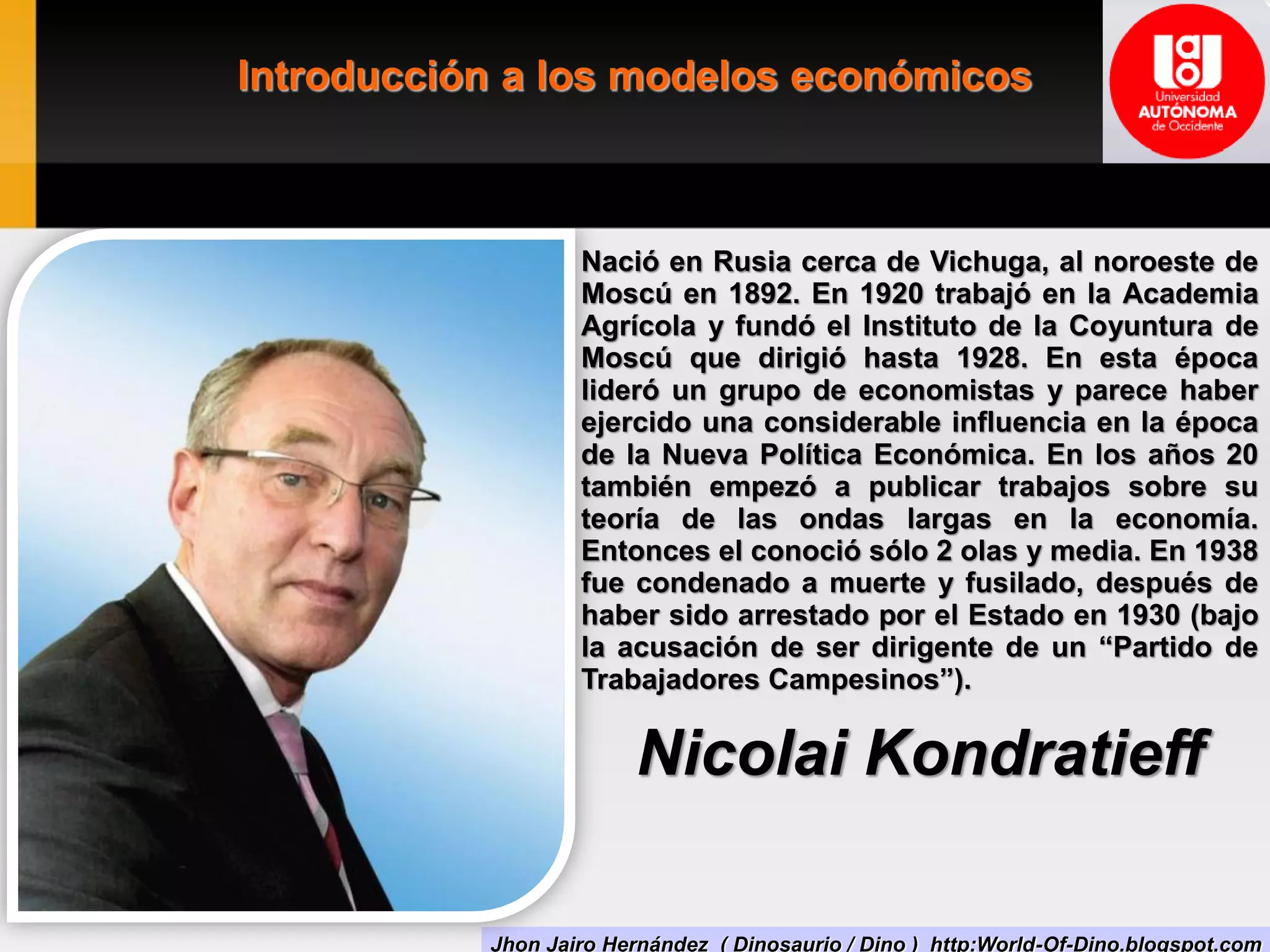Introducción a los modelos económicos
Jhon Jairo Hernández ( Dinosaurio / Dino ) http:World-Of-Dino.blogspot.com
Nació en Rusia cerca de Vichuga, al noroeste de
Moscú en 1892. En 1920 trabajó en la Academia
Agrícola y fundó el Instituto de la Coyuntura de
Moscú que dirigió hasta 1928. En esta época
lideró un grupo de economistas y parece haber
ejercido una considerable influencia en la época
de la Nueva Política Económica. En los años 20
también empezó a publicar trabajos sobre su
teoría de las ondas largas en la economía.
Entonces el conoció sólo 2 olas y media. En 1938
fue condenado a muerte y fusilado, después de
haber sido arrestado por el Estado en 1930 (bajo
la acusación de ser dirigente de un “Partido de
Trabajadores Campesinos”).
Nicolai Kondratieff
 