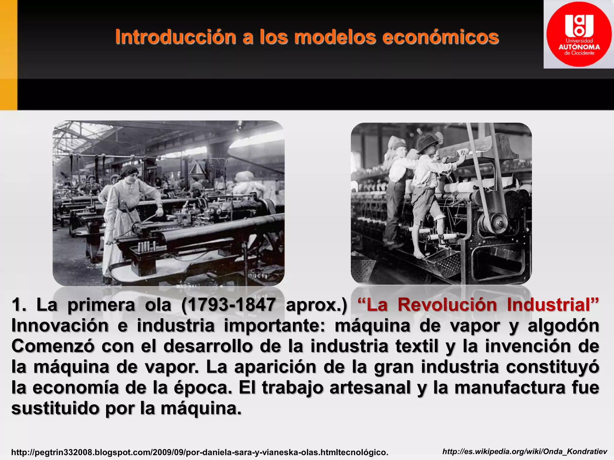 Introducción a los modelos económicos
http://es.wikipedia.org/wiki/Onda_Kondratievhttp://pegtrin332008.blogspot.com/2009/09/por-daniela-sara-y-vianeska-olas.htmltecnológico.
1. La primera ola (1793-1847 aprox.) “La Revolución Industrial”
Innovación e industria importante: máquina de vapor y algodón
Comenzó con el desarrollo de la industria textil y la invención de
la máquina de vapor. La aparición de la gran industria constituyó
la economía de la época. El trabajo artesanal y la manufactura fue
sustituido por la máquina.
 