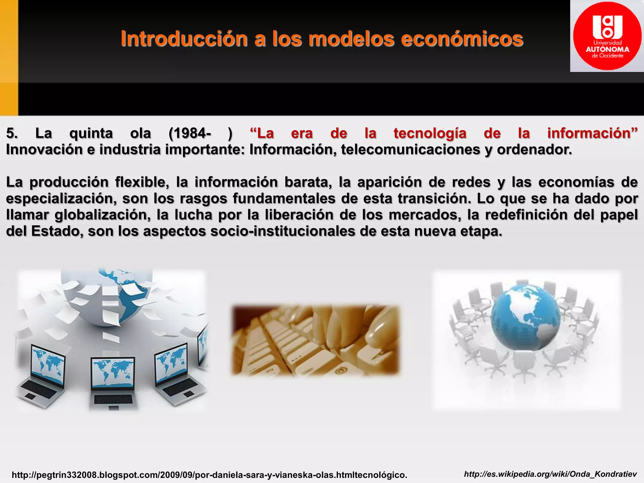 Introducción a los modelos económicos
http://es.wikipedia.org/wiki/Onda_Kondratievhttp://pegtrin332008.blogspot.com/2009/09/por-daniela-sara-y-vianeska-olas.htmltecnológico.
5. La quinta ola (1984- ) “La era de la tecnología de la información”
Innovación e industria importante: Información, telecomunicaciones y ordenador.
La producción flexible, la información barata, la aparición de redes y las economías de
especialización, son los rasgos fundamentales de esta transición. Lo que se ha dado por
llamar globalización, la lucha por la liberación de los mercados, la redefinición del papel
del Estado, son los aspectos socio-institucionales de esta nueva etapa.
 