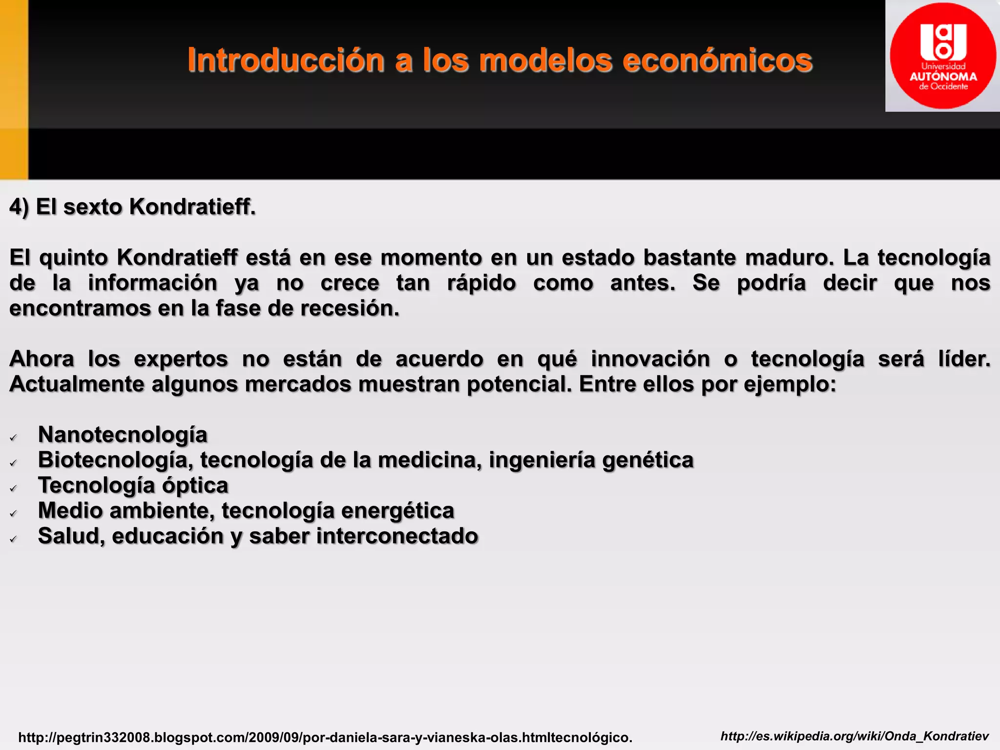Introducción a los modelos económicos
http://es.wikipedia.org/wiki/Onda_Kondratievhttp://pegtrin332008.blogspot.com/2009/09/por-daniela-sara-y-vianeska-olas.htmltecnológico.
4) El sexto Kondratieff.
El quinto Kondratieff está en ese momento en un estado bastante maduro. La tecnología
de la información ya no crece tan rápido como antes. Se podría decir que nos
encontramos en la fase de recesión.
Ahora los expertos no están de acuerdo en qué innovación o tecnología será líder.
Actualmente algunos mercados muestran potencial. Entre ellos por ejemplo:
 Nanotecnología
 Biotecnología, tecnología de la medicina, ingeniería genética
 Tecnología óptica
 Medio ambiente, tecnología energética
 Salud, educación y saber interconectado
 