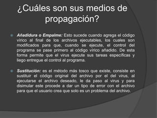 ¿Cuáles son sus medios de
propagación?
 Añadidura o Empalme: Esto sucede cuando agrega el código
vírico al final de los archivos ejecutables, los cuales son
modificados para que, cuando se ejecute, el control del
programa se pase primero al código vírico añadido. De esta
forma permite que el virus ejecute sus tareas específicas y
liego entregue el control al programa.
 Sustitución: es el método más tosco que existe, consiste en
sustituir el código original del archivo por el del virus, al
ejecutarse el archivo deseado, le da paso al virus y para
disimular este procede a dar un tipo de error con el archivo
para que el usuario crea que solo es un problema del archivo.
 