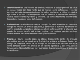  Reorientación: es una variante del anterior, introduce el código principal del virus
en zonas físicas del disco rígido que se marcan como defectuosas y en los
archivos se implantan pequeños trozos de código que llaman al código principal al
ejecutarse el archivo. Lo ventajoso es que no modifica el tamaño del archivo lo
cual lo hace bastante importante y funcional. Se elimina fácilmente reescribiendo
los sectores marcados como defectuosos.
 Polimorfismo: es el más avanzado de contagio. Su técnica consiste en insertar el
código del virus en un archivo ejecutable, y para evitar el aumento de tamaño del
archivo infectado compacta su código con el del archivo anfitrión a tal punto que
quede del mismo tamaño del archivo original. Una variante permite encriptar
dinámicamente para evitar ser detectados por los antivirus.
 Inserción: Ocurre cuando copia su código directamente dentro de archivos
ejecutables, en vez de añadirse al final de los archivos anfitriones. Copian su
código de programa dentro de un código no utilizado o en sectores marcados
como dañados dentro del archivo en el sistema operativo y esto evita que el
tamaño varíe. Necesita técnicas muy avanzadas de programación por lo que no es
muy utilizado.
 