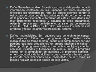  Daño Grave/Irreparable. En este caso se podría perder toda la
información contenida en las unidades de disco infectadas
(incluidas las unidades de red). Se podría además perder la
estructura de cada una de las unidades de disco (por lo menos
de la principal), mediante el formateo de éstas. Estos daños son
muy difícilmente reparables y algunos de ellos irreparables.
Además, se atacarán también e otros sistemas de memoria
como la RAM, la CMOS y la BIOS, así como los sistemas de
arranque y todos los archivos propios del sistema.
 Daños Imprevisibles. Son aquellos que generalmente causan
los troyanos. Éstos son programas que pueden estar
manipulados de forma remota (desde otro computador) por una
persona que está produciendo un ataque (atacante o hacker).
Este tipo de programas cada vez son más complejos y cuentan
con más utilidades y funciones de ataque. Con el programa
cliente -en el computador del atacante-, el programa servidor -
en el computador de la víctima- y una conexión a través de un
puerto de comunicaciones en el computador de la víctima, es
posible realizar cualquier acción en éste último.
 