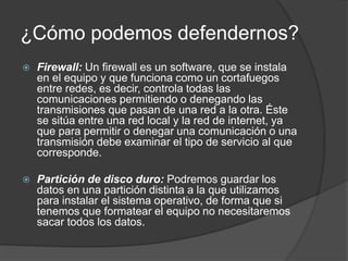 ¿Cómo podemos defendernos?
 Firewall: Un firewall es un software, que se instala
en el equipo y que funciona como un cortafuegos
entre redes, es decir, controla todas las
comunicaciones permitiendo o denegando las
transmisiones que pasan de una red a la otra. Éste
se sitúa entre una red local y la red de internet, ya
que para permitir o denegar una comunicación o una
transmisión debe examinar el tipo de servicio al que
corresponde.
 Partición de disco duro: Podremos guardar los
datos en una partición distinta a la que utilizamos
para instalar el sistema operativo, de forma que si
tenemos que formatear el equipo no necesitaremos
sacar todos los datos.
 