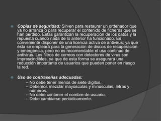  Copias de seguridad: Sirven para restaurar un ordenador que
ya no arranca o para recuperar el contenido de ficheros que se
han perdido. Estas garantizan la recuperación de los datos y la
repuesta cuando nada de lo anterior ha funcionado. Es
conveniente disponer de una licencia activa de antivirus; ya que
ésta se empleará para la generación de discos de recuperación
y emergencia, pero no es recomendable el uso continuo de
antivirus. Los filtros de correos con detectores de virus son
imprescindibles, ya que de esta forma se asegurará una
reducción importante de usuarios que pueden poner en riesgo
la red.
 Uso de contraseñas adecuadas:
– No debe tener menos de siete dígitos.
– Debemos mezclar mayúsculas y minúsculas, letras y
números.
– No debe contener el nombre de usuario.
– Debe cambiarse periódicamente.
 