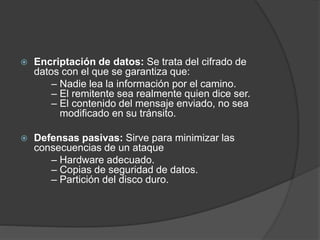  Encriptación de datos: Se trata del cifrado de
datos con el que se garantiza que:
– Nadie lea la información por el camino.
– El remitente sea realmente quien dice ser.
– El contenido del mensaje enviado, no sea
modificado en su tránsito.
 Defensas pasivas: Sirve para minimizar las
consecuencias de un ataque
– Hardware adecuado.
– Copias de seguridad de datos.
– Partición del disco duro.
 