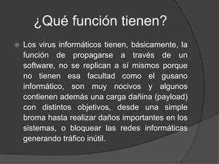 ¿Qué función tienen?
 Los virus informáticos tienen, básicamente, la
función de propagarse a través de un
software, no se replican a sí mismos porque
no tienen esa facultad como el gusano
informático, son muy nocivos y algunos
contienen además una carga dañina (payload)
con distintos objetivos, desde una simple
broma hasta realizar daños importantes en los
sistemas, o bloquear las redes informáticas
generando tráfico inútil.
 