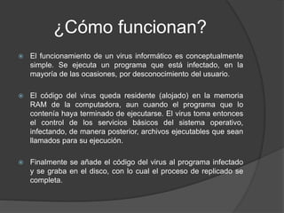 ¿Cómo funcionan?
 El funcionamiento de un virus informático es conceptualmente
simple. Se ejecuta un programa que está infectado, en la
mayoría de las ocasiones, por desconocimiento del usuario.
 El código del virus queda residente (alojado) en la memoria
RAM de la computadora, aun cuando el programa que lo
contenía haya terminado de ejecutarse. El virus toma entonces
el control de los servicios básicos del sistema operativo,
infectando, de manera posterior, archivos ejecutables que sean
llamados para su ejecución.
 Finalmente se añade el código del virus al programa infectado
y se graba en el disco, con lo cual el proceso de replicado se
completa.
 