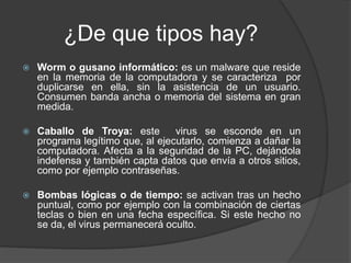 ¿De que tipos hay?
 Worm o gusano informático: es un malware que reside
en la memoria de la computadora y se caracteriza por
duplicarse en ella, sin la asistencia de un usuario.
Consumen banda ancha o memoria del sistema en gran
medida.
 Caballo de Troya: este virus se esconde en un
programa legítimo que, al ejecutarlo, comienza a dañar la
computadora. Afecta a la seguridad de la PC, dejándola
indefensa y también capta datos que envía a otros sitios,
como por ejemplo contraseñas.
 Bombas lógicas o de tiempo: se activan tras un hecho
puntual, como por ejemplo con la combinación de ciertas
teclas o bien en una fecha específica. Si este hecho no
se da, el virus permanecerá oculto.
 