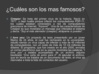 ¿Cuáles son los mas famosos?
 Creeper: Se trata del primer virus de la historia. Nació en
1971 y dejó huella porque infectó los computadores PDP-11,
los cuales estaban conectados a red de computadores
precursora de Internet, “Arpanet” . Una de las características de
Creeper es que mostraba un mensaje que infectaba el sistema
y decía: “Soy el más aterrador (creeper); atrápame si puedes”.
 I love you: Un proyecto de tesis presentado por un joven
filipino de 24 años, el cual fue rechazado en la universidad,
resultó siendo un virus capaz de infectar a más de 45 millones
de computadores, con un costo de más de 10 mil millones de
dólares. El programa, que fue creado en el año 2000, enviaba
un correo electrónico que en su asunto mostraba las palabras “I
love you” y estaba acompañado de un archivo adjunto
bautizado ”Una carta de amor para ti”. Al ejecutar el archivo,
que en teoría se trataba de un documento de texto, el virus se
reenviaba a toda la lista de contactos del usuario.
 