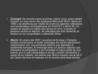 Concept: Se conoce como el primer macro virus, pues estaba
incluido en una macro del programa Microsoft Word. Nació en
1995 y se distribuía por medio de archivos adjuntos infectados,
que funcionaban principalmente en Word 6.0 y Word 95, los
cuales el usuario no sabía que tenían el virus. Cuando la
persona recibía el adjunto, se infectaba tan solo abriendo el
archivo en su computador y utilizando Word.
 Storm: En enero del 2007, usuarios de Europa y Estados
Unidos comenzaron a recibir mensajes de correo electrónico
relacionados con una tormenta (storm) que afectaba el
continente europeo. El mensaje tenía un archivo adjunto que
infectaba el computador y de inmediato lo hacía parte de una
botnet, por lo que comenzaba a enviar y recibir comandos a
cargo de su creador. Se estima que Storm produjo cerca del 8
por ciento de todo el malware en el mundo para esas fechas.
 