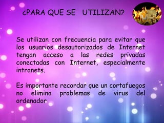 ¿PARA QUE SE UTILIZAN?


Se utilizan con frecuencia para evitar que
los usuarios desautorizados de Internet
tengan acceso a las redes privadas
conectadas con Internet, especialmente
intranets.

Es importante recordar que un cortafuegos
no elimina problemas de virus del
ordenador
 