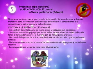 Programas espía (spyware)
            y RELACION CON EL con el
                  software publicitario (Adware)


El spyware es un software que recopila información de un ordenador y después
transmite esta información a una entidad externa sin el conocimiento o el
consentimiento del propietario del ordenador.
SÍNTOMAS DE INFECCIÓN DE SPYWARE
• Se cambian solas las página de inicio, error y búsqueda del navegador.
• Se abren ventanitas pop-ups por todos lados, incluso sin estar conectado y sin
tener el navegador abierto, la mayoría son de temas pornográficos.
• Barras de búsquedas de sitios como la de Alexa, Hotbar, etc.. que no podemos
eliminar.
• Botones que aparecen en la barras de herramientas del navegador y no podemos
sacarlos.
• La navegación por la red se hace cada día mas lenta.
 
