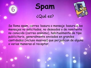 Spam
                   ¿Qué es?

Se llama spam, correo basura o mensaje basura a los
mensajes no solicitados, no deseados o de remitente
no conocido (correo anónimo), habitualmente de tipo
publicitario, generalmente enviados en grandes
cantidades (incluso masivas) que perjudican de alguna
o varias maneras al receptor.
 