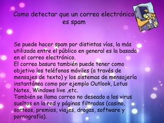 Como detectar que un correo electrónico
               es spam


Se puede hacer spam por distintas vías, la más
utilizada entre el público en general es la basada
en el correo electrónico.
El correo basura también puede tener como
objetivo los teléfonos móviles (a través de
mensajes de texto) y los sistemas de mensajería
instantánea como por ejemplo Outlook, Lotus
Notes, Windows live ,etc.
También se llama correo no deseado a los virus
sueltos en la red y páginas filtradas (casino,
sorteos, premios, viajes, drogas, software y
pornografía).
 
