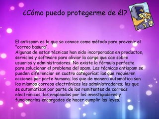 ¿Cómo puedo protegerme de él?


El antispam es lo que se conoce como método para prevenir el
"correo basura“.
Algunas de estas técnicas han sido incorporadas en productos,
servicios y software para aliviar la carga que cae sobre
usuarios y administradores. No existe la fórmula perfecta
para solucionar el problema del spam. Las técnicas antispam se
pueden diferenciar en cuatro categorías: las que requieren
acciones por parte humana; las que de manera automática son
los mismos correos electrónicos los administradores; las que
se automatizan por parte de los remitentes de correos
electrónicos; las empleadas por los investigadores y
funcionarios encargados de hacer cumplir las leyes.
 