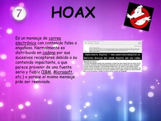 HOAX
Es un mensaje de correo
electrónico con contenido falso o
engañoso. Normalmente es
distribuido en cadena por sus
sucesivos receptores debido a su
contenido impactante, a que
parece provenir de una fuente
seria y fiable (IBM, Microsoft,
etc.) o porque el mismo mensaje
pide ser reenviado.
 