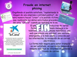 Fraude en internet
                phising
Engañando al posible estafado, "suplantando la
imagen de una empresa o entidad publica", de
esta manera hacen "creer" a la posible víctima
 que realmente los datos solicitados proceden
del sitio "Oficial" cuando en realidad no lo es.
                    El phishing puede producirse de varias
                    formas, desde un simple mensaje a su
                 teléfono móvil, una llamada telefónica, una
                   web que simula una entidad, una ventana
                  emergente, y la más usada y conocida por
                 los internautas, la recepción de un correo
                                  electrónico.
                  La forma más segura para estar tranquilo y
                    no ser estafado, es que nunca responda a
                   ninguna solicitud de información personal a
                                través de correo.
 