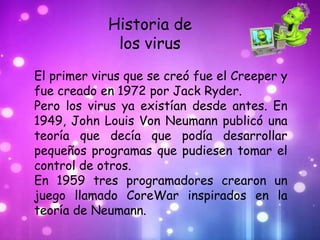 Historia de
             los virus
El primer virus que se creó fue el Creeper y
fue creado en 1972 por Jack Ryder.
Pero los virus ya existían desde antes. En
1949, John Louis Von Neumann publicó una
teoría que decía que podía desarrollar
pequeños programas que pudiesen tomar el
control de otros.
En 1959 tres programadores crearon un
juego llamado CoreWar inspirados en la
teoría de Neumann.
 