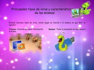 Principales tipos de virus y características
                   de los mismos


Existen diversos tipos de virus, varían según su función o la manera en que éste se
ejecuta:

Troyano: Consiste en robar información.    Gusano: Tiene la propiedad de duplicarse a
sí mismo.
 