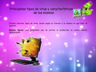 Principales tipos de virus y características
                 de los mismos


Existen diversos tipos de virus, varían según su función o la manera en que éste se
ejecuta:

Bombas lógicas: Son programas que se activan al producirse un acontecimiento
determinado.
 