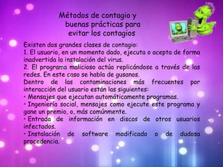 Métodos de contagio y
            buenas prácticas para
             evitar los contagios
Existen dos grandes clases de contagio:
1. El usuario, en un momento dado, ejecuta o acepta de forma
inadvertida la instalación del virus.
2. El programa malicioso actúa replicándose a través de las
redes. En este caso se habla de gusanos.
Dentro de las contaminaciones más frecuentes por
interacción del usuario están las siguientes:
• Mensajes que ejecutan automáticamente programas.
• Ingeniería social, mensajes como ejecute este programa y
gane un premio, o, más comúnmente.
• Entrada de información en discos de otros usuarios
infectados.
• Instalación de software modificado o de dudosa
procedencia.
 