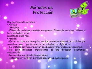 Métodos de
                      Protección

Hay dos tipos de métodos:
• Activos:
  -Antivirus
  -Filtros de archivos: consiste en generar filtros de archivos dañinos si
la computadora está
conectada a una red.
• Pasivos:
  -Evitar introducir a tu equipo medios de almacenamiento extraíbles que
consideres que pudieran estar infectados con algún virus.
  -No instalar software "pirata", pues puede tener dudosa procedencia.
  -No abrir mensajes provenientes de una dirección electrónica
desconocida.
  -No aceptar e-mails de desconocidos.
  -Informarse y utilizar sistemas operativos más seguros.
 