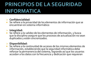 PRINCIPIOS DE LA SEGURIDAD INFORMATICAConfidencialidad:Se refiere a la privacidad de los elementos de información que se encuentran en sistema informáticoIntegridad:Se refiere a la validez de los elementos de información, y busca que la disciplina asegure que los procesos de actualización no sean duplicados y estén sincronizados.Disponibilidad:Se refiere a la continuidad de accesos de los mismos elementos de información, estableciendo que la seguridad informática debe reforzar la permanencia del sistema, logrando así que los usuarios accedan a los datos con la frecuencia y dedicación que requieran