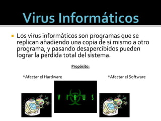 Virus InformáticosLos virus informáticos son programas que se replican añadiendo una copia de si mismo a otro programa, y pasando desapercibidos pueden lograr la pérdida total del sistema.Propósito:                  *Afectar el Hardware                                                   *Afectar el Software