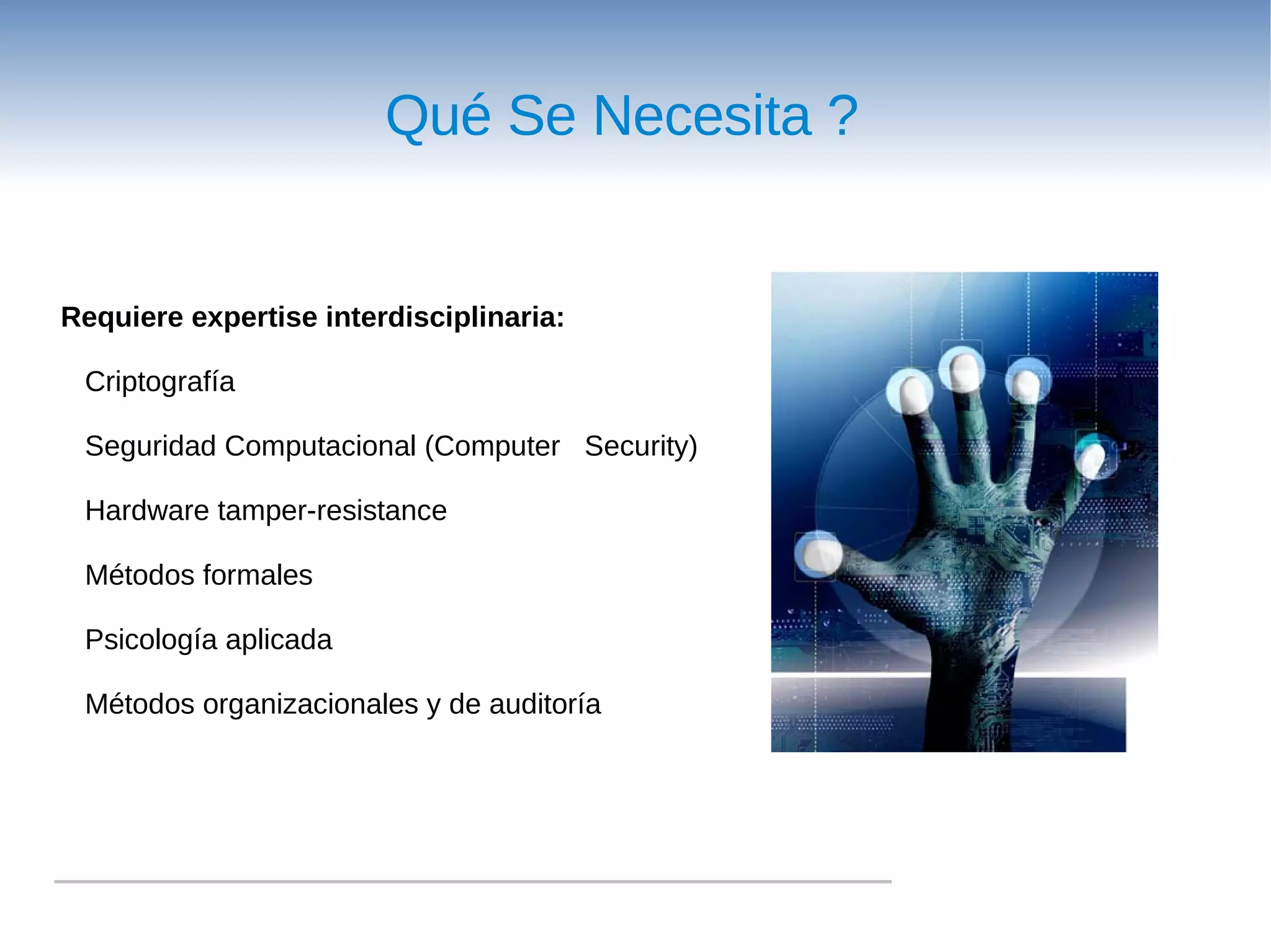 Qué Se Necesita ?


Requiere expertise interdisciplinaria:

 Criptografía

 Seguridad Computacional (Computer Security)

 Hardware tamper-resistance

 Métodos formales

 Psicología aplicada

 Métodos organizacionales y de auditoría
 