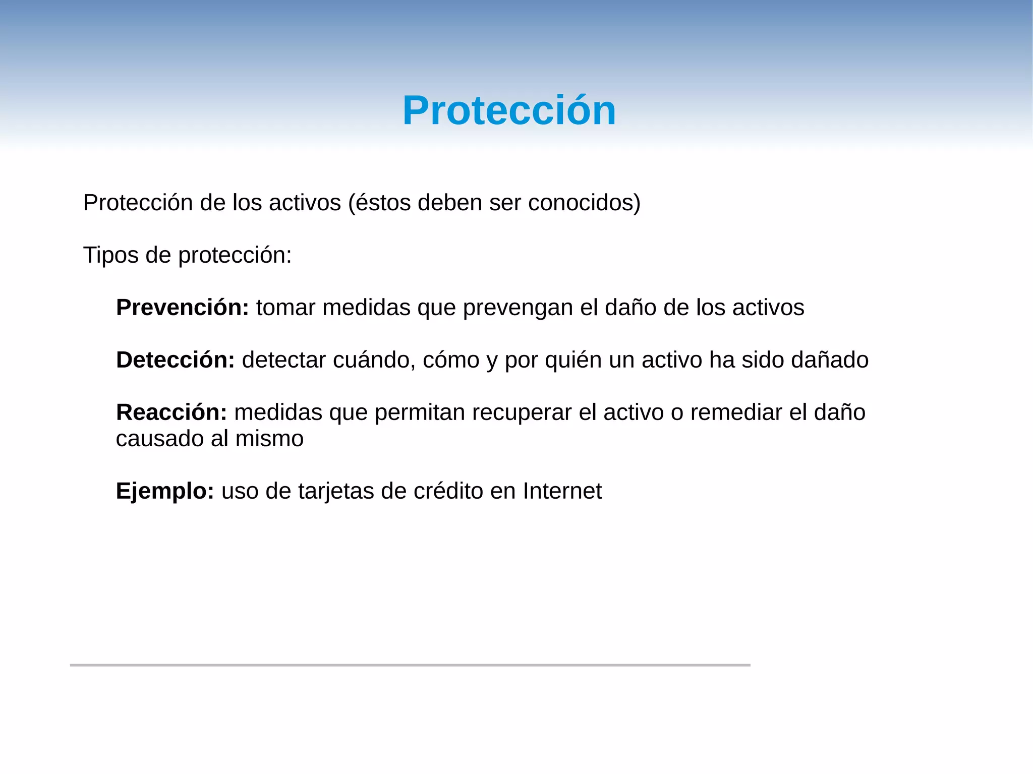 Protección

Protección de los activos (éstos deben ser conocidos)

Tipos de protección:

   Prevención: tomar medidas que prevengan el daño de los activos

   Detección: detectar cuándo, cómo y por quién un activo ha sido dañado

   Reacción: medidas que permitan recuperar el activo o remediar el daño
   causado al mismo

   Ejemplo: uso de tarjetas de crédito en Internet
 