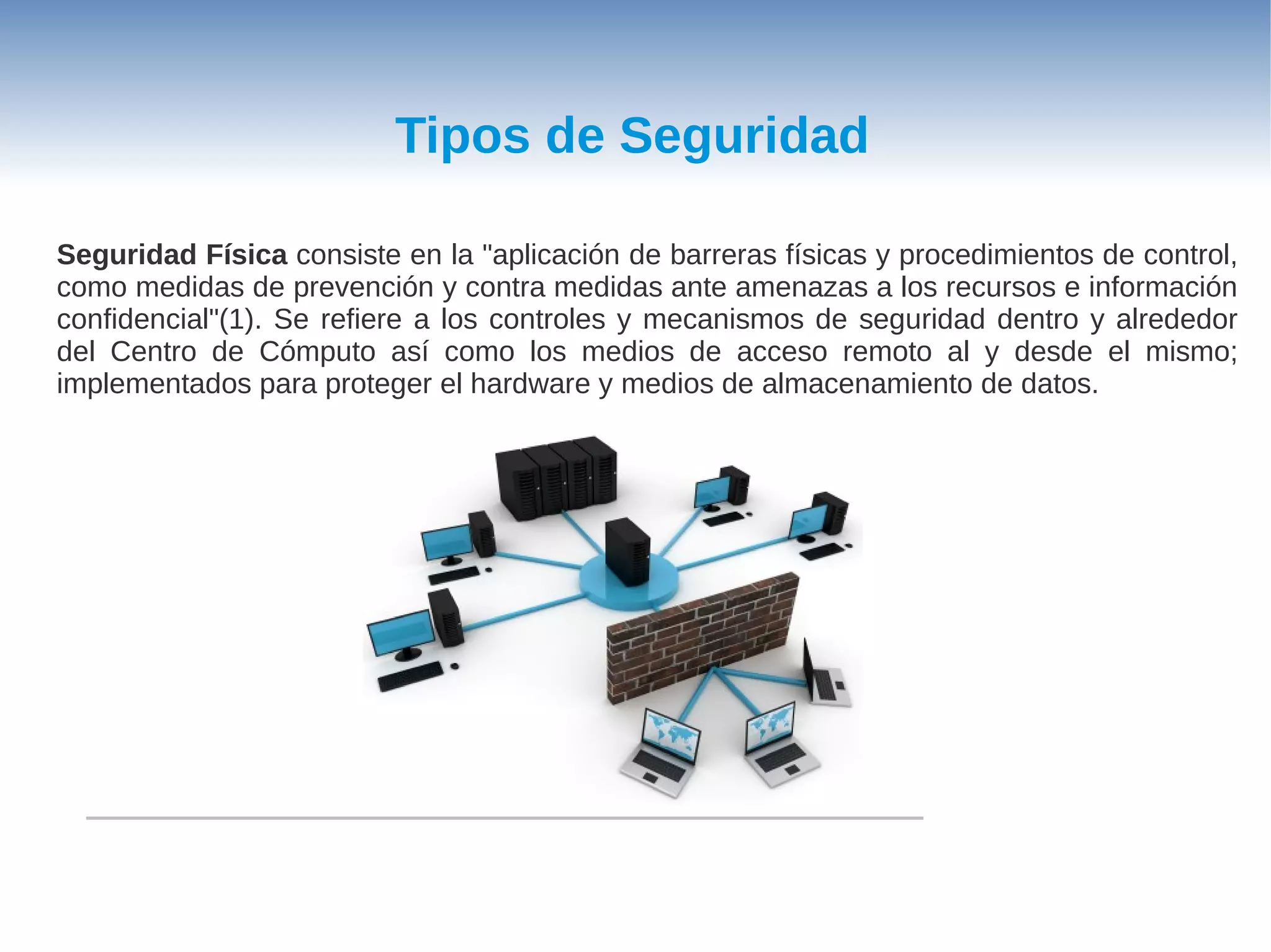 Tipos de Seguridad

Seguridad Física consiste en la "aplicación de barreras físicas y procedimientos de control,
como medidas de prevención y contra medidas ante amenazas a los recursos e información
confidencial"(1). Se refiere a los controles y mecanismos de seguridad dentro y alrededor
del Centro de Cómputo así como los medios de acceso remoto al y desde el mismo;
implementados para proteger el hardware y medios de almacenamiento de datos.
 