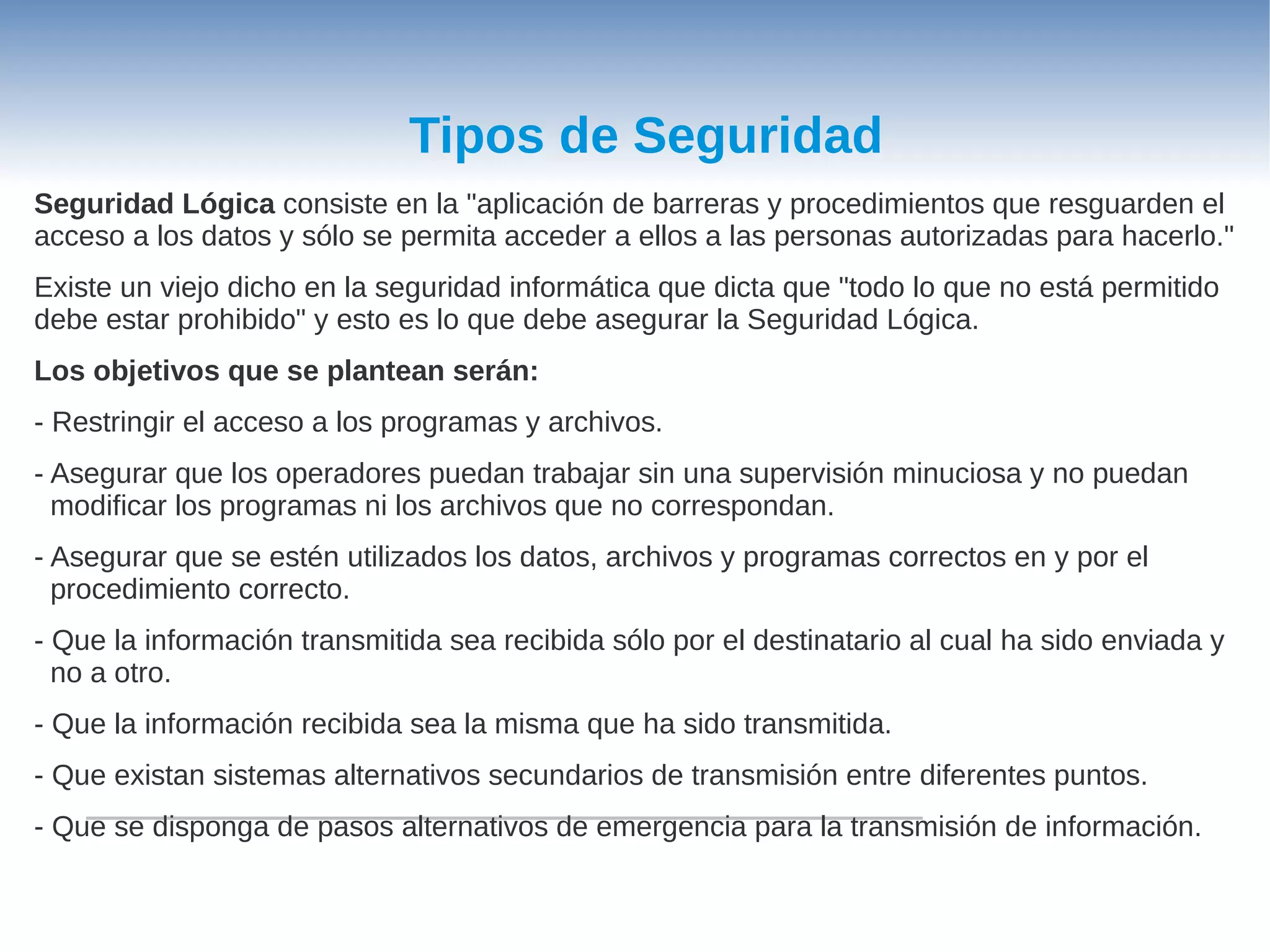 Tipos de Seguridad
Seguridad Lógica consiste en la "aplicación de barreras y procedimientos que resguarden el
acceso a los datos y sólo se permita acceder a ellos a las personas autorizadas para hacerlo."
Existe un viejo dicho en la seguridad informática que dicta que "todo lo que no está permitido
debe estar prohibido" y esto es lo que debe asegurar la Seguridad Lógica.
Los objetivos que se plantean serán:
- Restringir el acceso a los programas y archivos.
- Asegurar que los operadores puedan trabajar sin una supervisión minuciosa y no puedan
  modificar los programas ni los archivos que no correspondan.
- Asegurar que se estén utilizados los datos, archivos y programas correctos en y por el
  procedimiento correcto.
- Que la información transmitida sea recibida sólo por el destinatario al cual ha sido enviada y
  no a otro.
- Que la información recibida sea la misma que ha sido transmitida.
- Que existan sistemas alternativos secundarios de transmisión entre diferentes puntos.
- Que se disponga de pasos alternativos de emergencia para la transmisión de información.
 