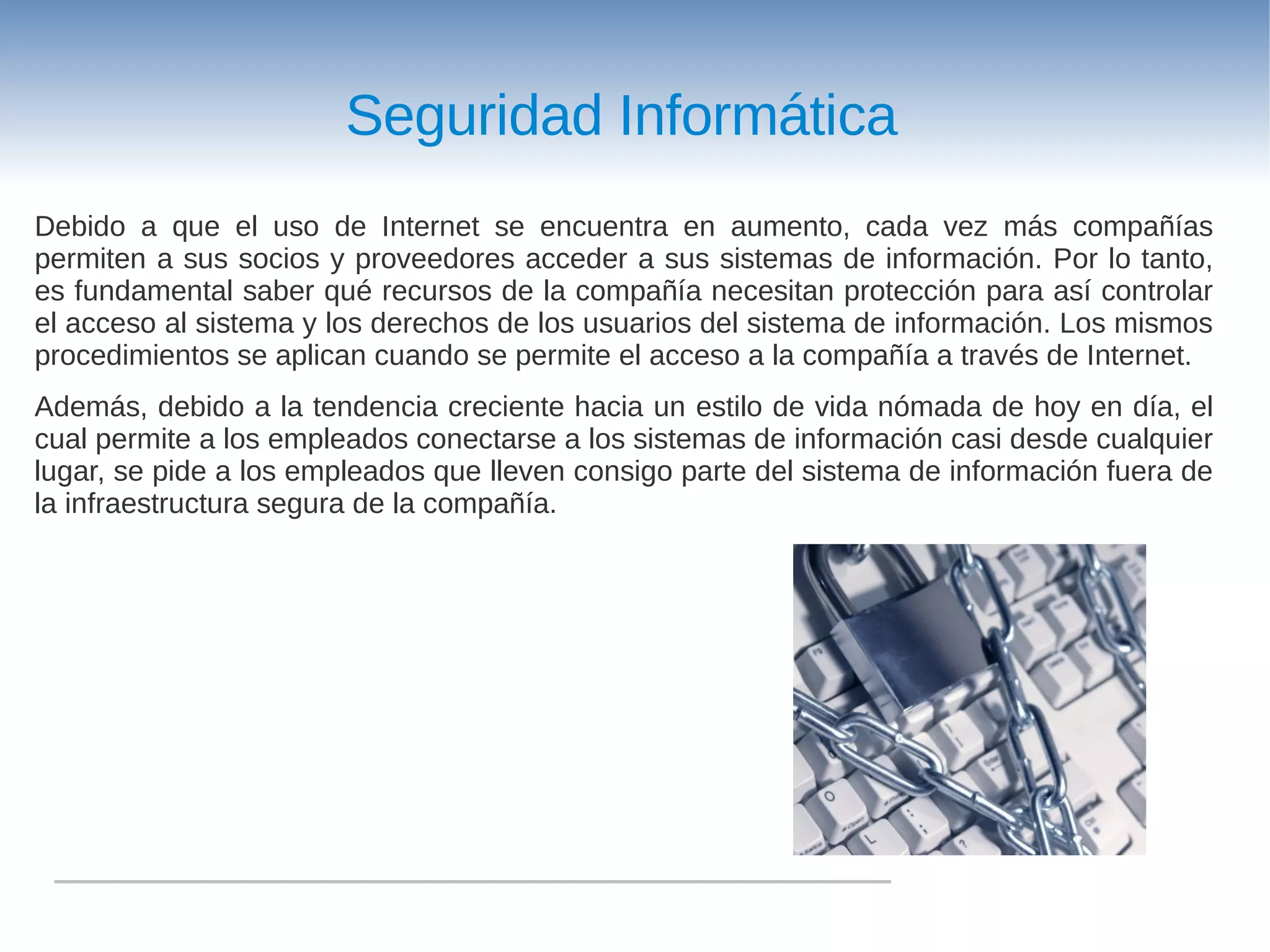 Seguridad Informática
Debido a que el uso de Internet se encuentra en aumento, cada vez más compañías
permiten a sus socios y proveedores acceder a sus sistemas de información. Por lo tanto,
es fundamental saber qué recursos de la compañía necesitan protección para así controlar
el acceso al sistema y los derechos de los usuarios del sistema de información. Los mismos
procedimientos se aplican cuando se permite el acceso a la compañía a través de Internet.
Además, debido a la tendencia creciente hacia un estilo de vida nómada de hoy en día, el
cual permite a los empleados conectarse a los sistemas de información casi desde cualquier
lugar, se pide a los empleados que lleven consigo parte del sistema de información fuera de
la infraestructura segura de la compañía.
 