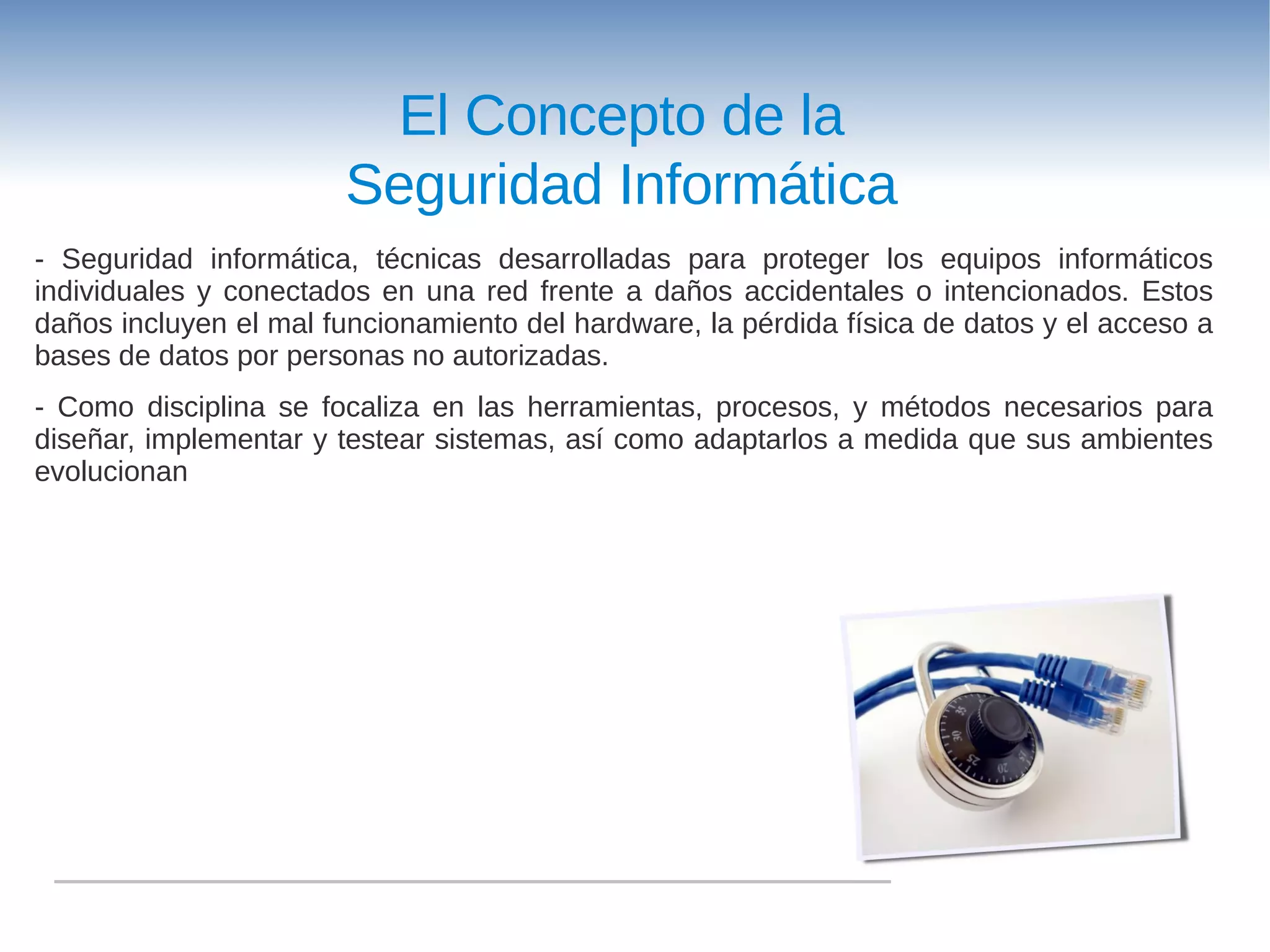 El Concepto de la
                       Seguridad Informática
- Seguridad informática, técnicas desarrolladas para proteger los equipos informáticos
individuales y conectados en una red frente a daños accidentales o intencionados. Estos
daños incluyen el mal funcionamiento del hardware, la pérdida física de datos y el acceso a
bases de datos por personas no autorizadas.
- Como disciplina se focaliza en las herramientas, procesos, y métodos necesarios para
diseñar, implementar y testear sistemas, así como adaptarlos a medida que sus ambientes
evolucionan
 