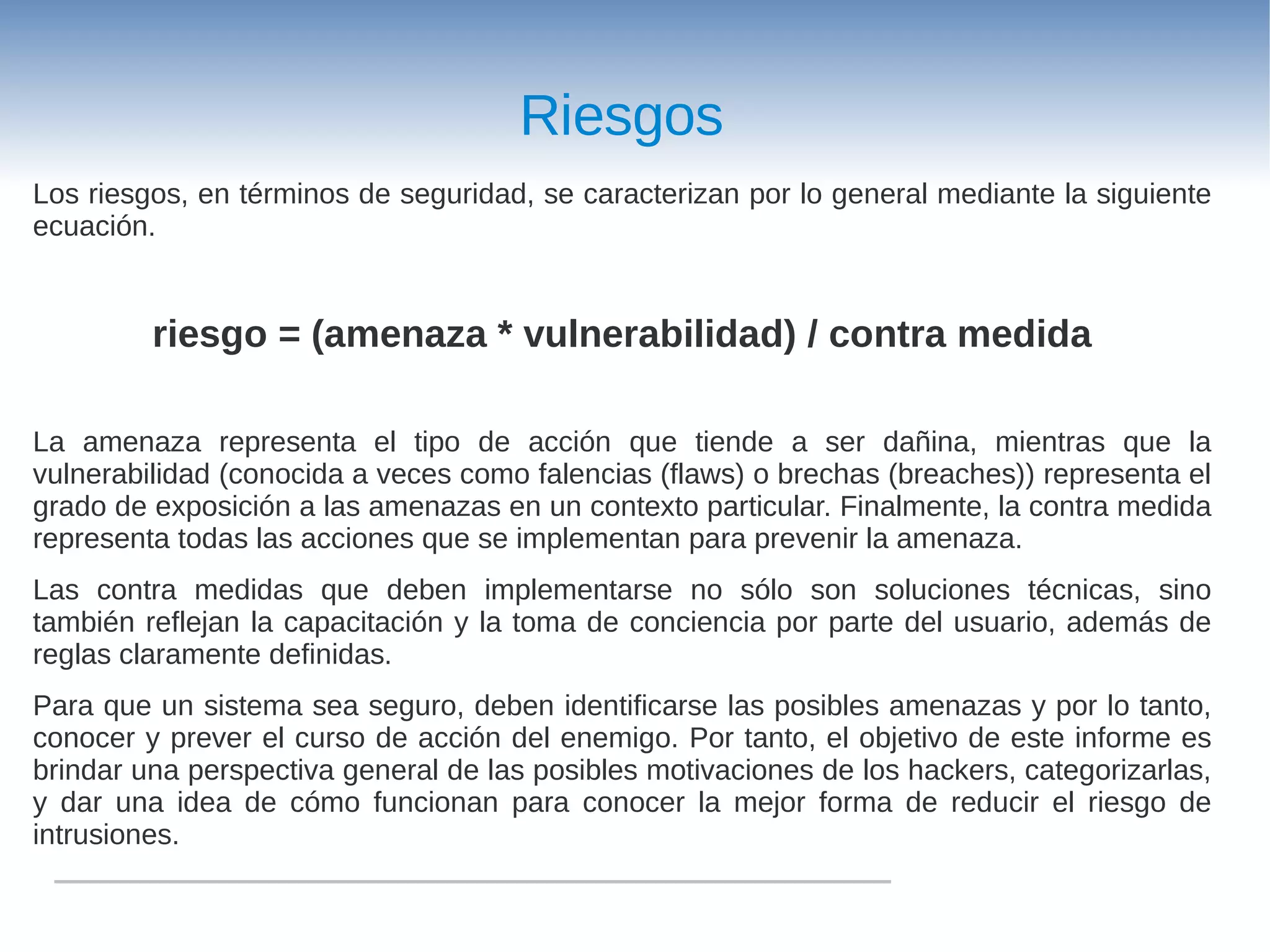 Riesgos
Los riesgos, en términos de seguridad, se caracterizan por lo general mediante la siguiente
ecuación.


         riesgo = (amenaza * vulnerabilidad) / contra medida

La amenaza representa el tipo de acción que tiende a ser dañina, mientras que la
vulnerabilidad (conocida a veces como falencias (flaws) o brechas (breaches)) representa el
grado de exposición a las amenazas en un contexto particular. Finalmente, la contra medida
representa todas las acciones que se implementan para prevenir la amenaza.
Las contra medidas que deben implementarse no sólo son soluciones técnicas, sino
también reflejan la capacitación y la toma de conciencia por parte del usuario, además de
reglas claramente definidas.
Para que un sistema sea seguro, deben identificarse las posibles amenazas y por lo tanto,
conocer y prever el curso de acción del enemigo. Por tanto, el objetivo de este informe es
brindar una perspectiva general de las posibles motivaciones de los hackers, categorizarlas,
y dar una idea de cómo funcionan para conocer la mejor forma de reducir el riesgo de
intrusiones.
 